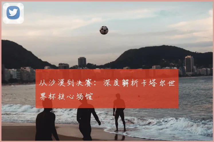 从沙漠到决赛：深度解析卡塔尔世界杯核心场馆
