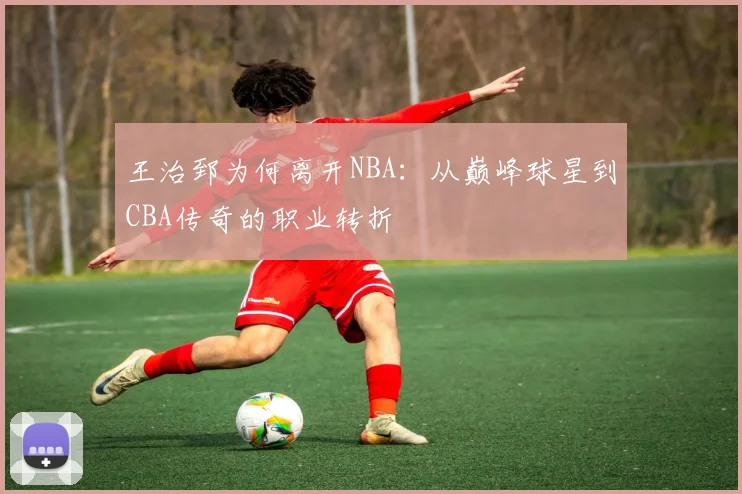 王治郅为何离开NBA:从巅峰球星到CBA传奇的职业转折