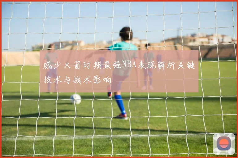 威少火箭时期最强NBA表现解析关键技术与战术影响