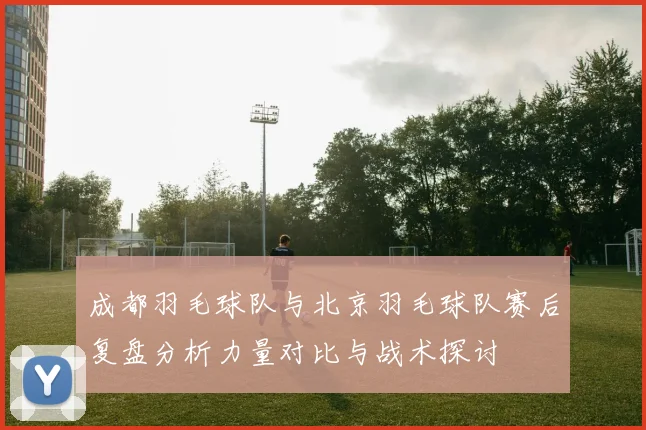 成都羽毛球队与北京羽毛球队赛后复盘分析力量对比与战术探讨