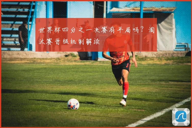 世界杯四分之一决赛有平局吗?淘汰赛晋级机制解读