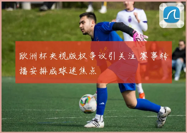 欧洲杯央视版权争议引关注 赛事转播安排成球迷焦点