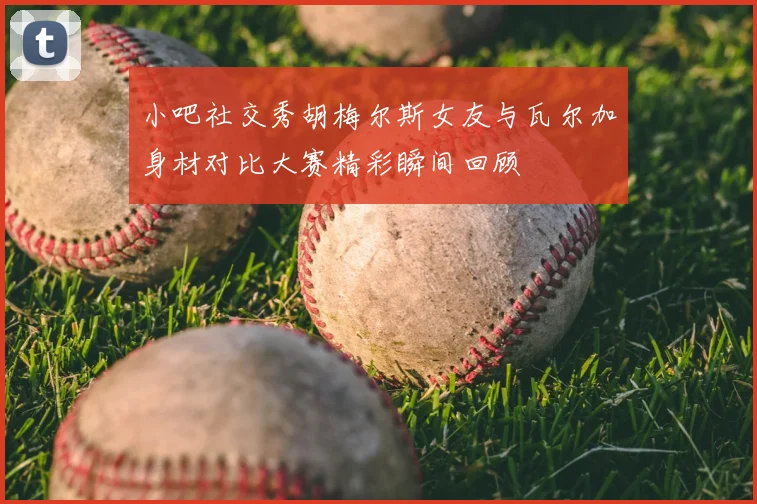 小吧社交秀胡梅尔斯女友与瓦尔加身材对比大赛精彩瞬间回顾