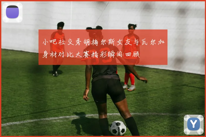 小吧社交秀胡梅尔斯女友与瓦尔加身材对比大赛精彩瞬间回顾