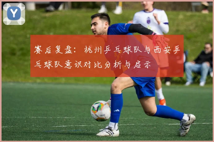 赛后复盘:杭州乒乓球队与西安乒乓球队意识对比分析与启示