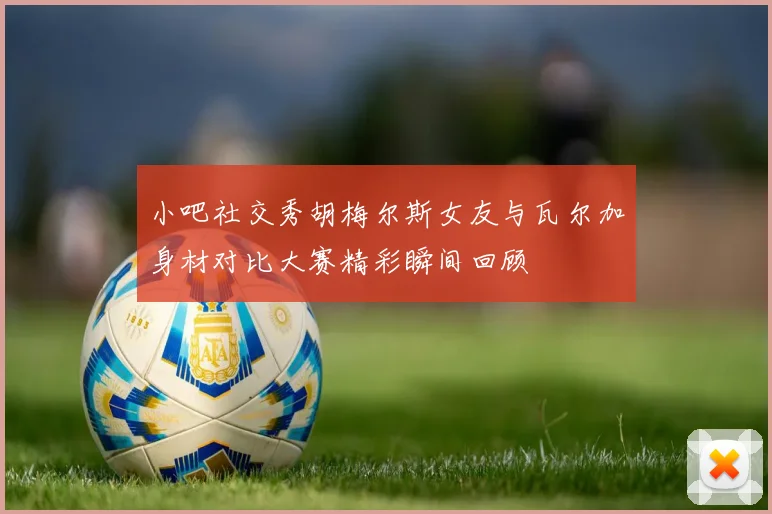 小吧社交秀胡梅尔斯女友与瓦尔加身材对比大赛精彩瞬间回顾