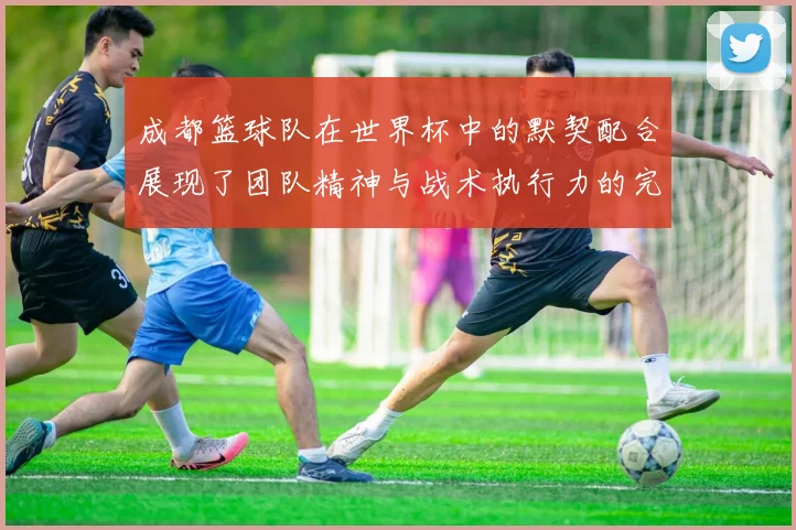 成都篮球队在世界杯中的默契配合展现了团队精神与战术执行力的完美结合