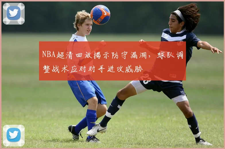 NBA超清回放揭示防守漏洞,球队调整战术应对对手进攻威胁