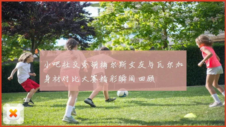 小吧社交秀胡梅尔斯女友与瓦尔加身材对比大赛精彩瞬间回顾