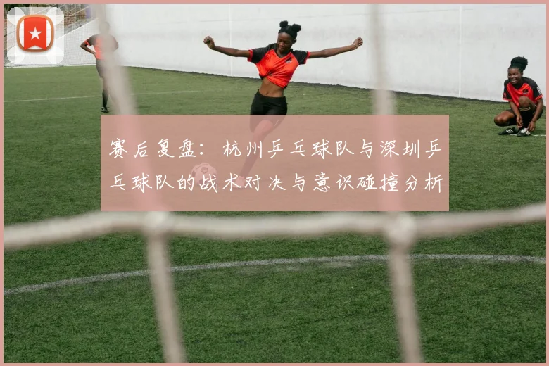 赛后复盘:杭州乒乓球队与深圳乒乓球队的战术对决与意识碰撞分析