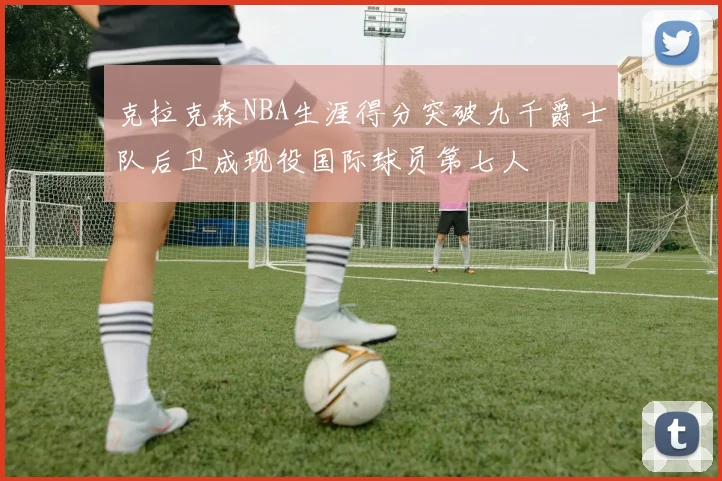 克拉克森NBA生涯得分突破九千爵士队后卫成现役国际球员第七人