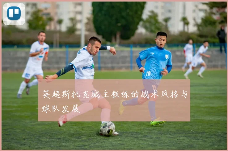 英超斯托克城主教练的战术风格与球队发展