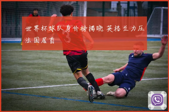 世界杯球队身价榜揭晓 英格兰力压法国居首