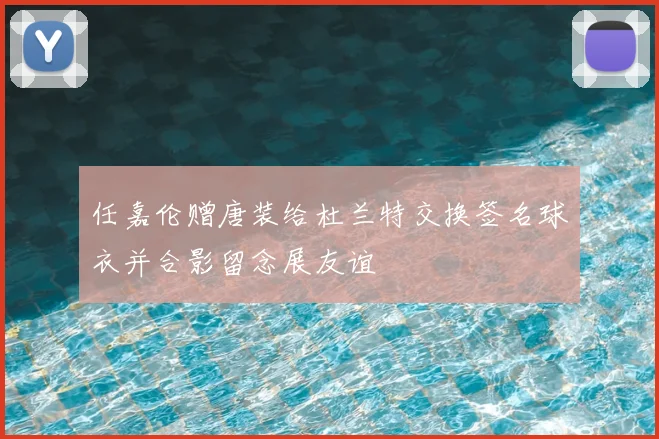 任嘉伦赠唐装给杜兰特交换签名球衣并合影留念展友谊