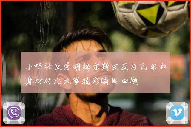 小吧社交秀胡梅尔斯女友与瓦尔加身材对比大赛精彩瞬间回顾