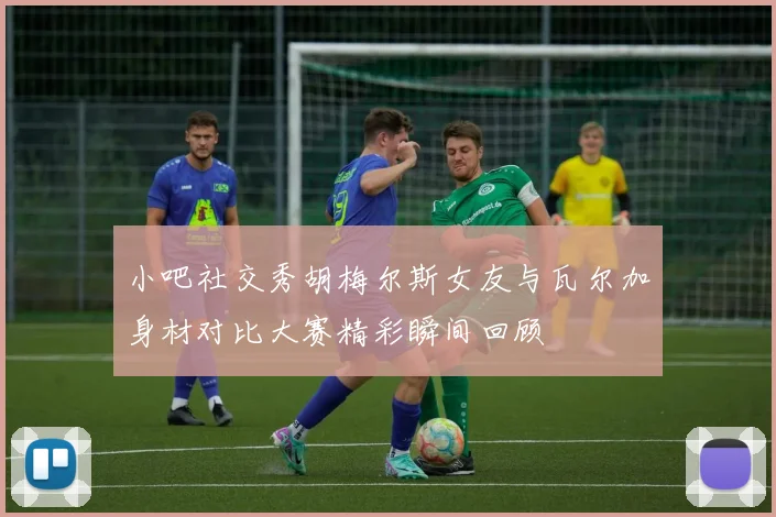 小吧社交秀胡梅尔斯女友与瓦尔加身材对比大赛精彩瞬间回顾