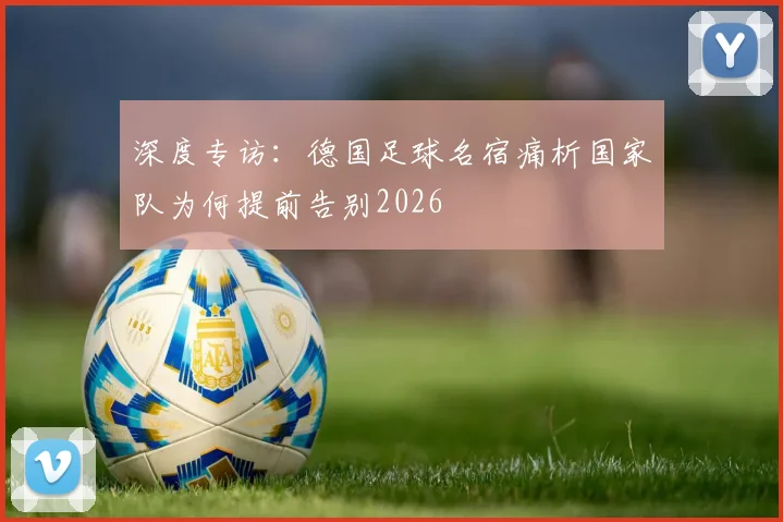 深度专访:德国足球名宿痛析国家队为何提前告别2026