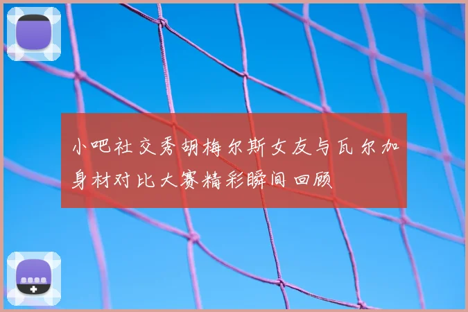 小吧社交秀胡梅尔斯女友与瓦尔加身材对比大赛精彩瞬间回顾