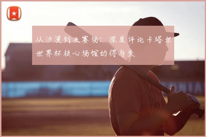 从沙漠到决赛场:深度评论卡塔尔世界杯核心场馆的得与失