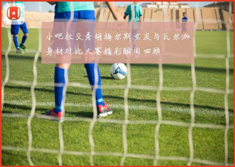 小吧社交秀胡梅尔斯女友与瓦尔加身材对比大赛精彩瞬间回顾