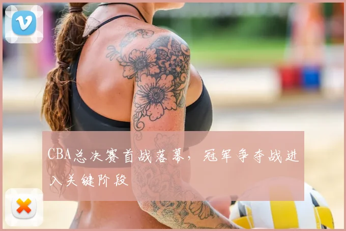 CBA总决赛首战落幕,冠军争夺战进入关键阶段