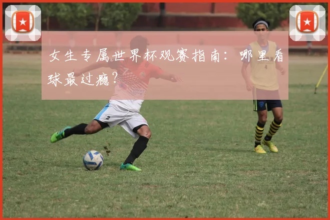 女生专属世界杯观赛指南:哪里看球最过瘾?