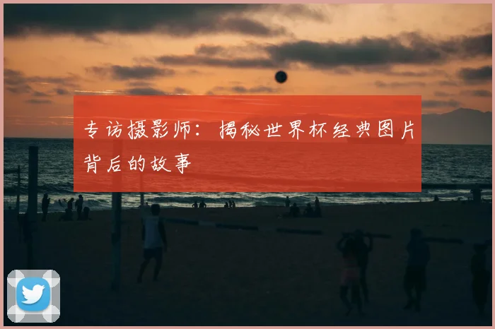 专访摄影师：揭秘世界杯经典图片背后的故事
