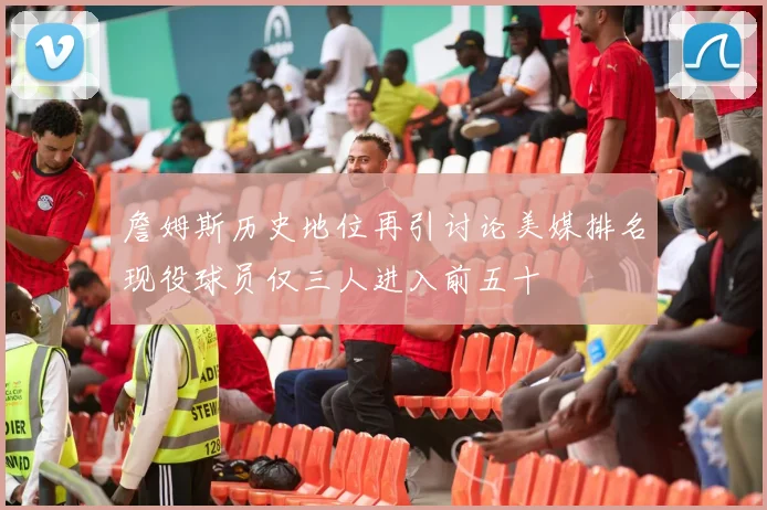 詹姆斯历史地位再引讨论美媒排名现役球员仅三人进入前五十
