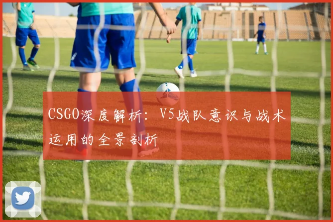 CSGO深度解析:V5战队意识与战术运用的全景剖析