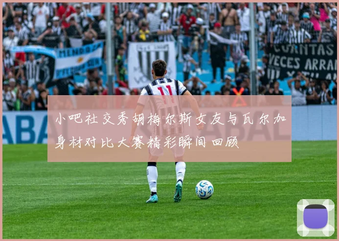 小吧社交秀胡梅尔斯女友与瓦尔加身材对比大赛精彩瞬间回顾
