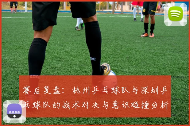 赛后复盘:杭州乒乓球队与深圳乒乓球队的战术对决与意识碰撞分析