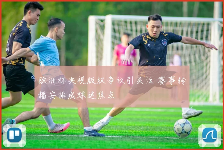 欧洲杯央视版权争议引关注 赛事转播安排成球迷焦点