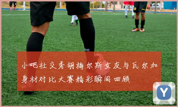 小吧社交秀胡梅尔斯女友与瓦尔加身材对比大赛精彩瞬间回顾