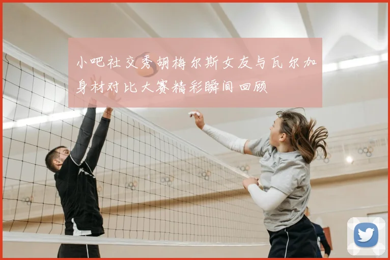 小吧社交秀胡梅尔斯女友与瓦尔加身材对比大赛精彩瞬间回顾