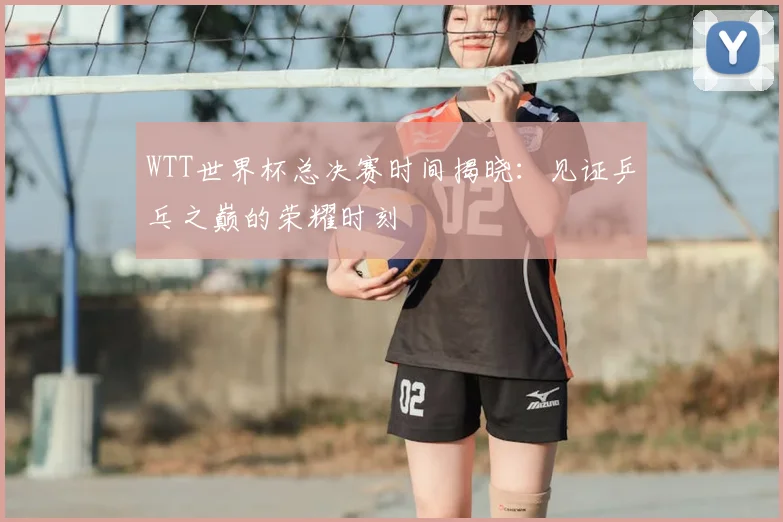 WTT世界杯总决赛时间揭晓:见证乒乓之巅的荣耀时刻