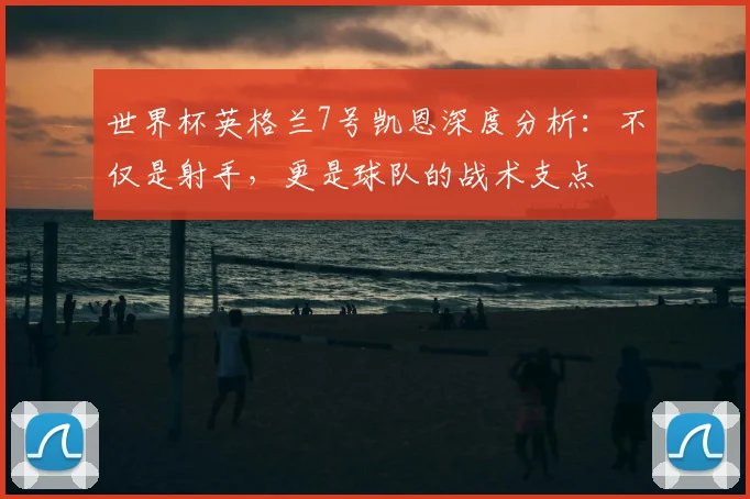 世界杯英格兰7号凯恩深度分析:不仅是射手,更是球队的战术支点