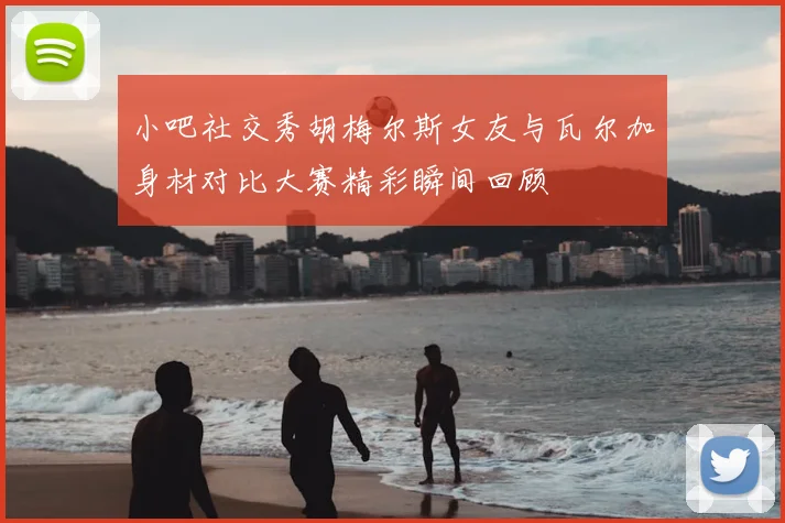 小吧社交秀胡梅尔斯女友与瓦尔加身材对比大赛精彩瞬间回顾