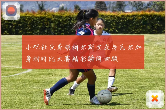 小吧社交秀胡梅尔斯女友与瓦尔加身材对比大赛精彩瞬间回顾