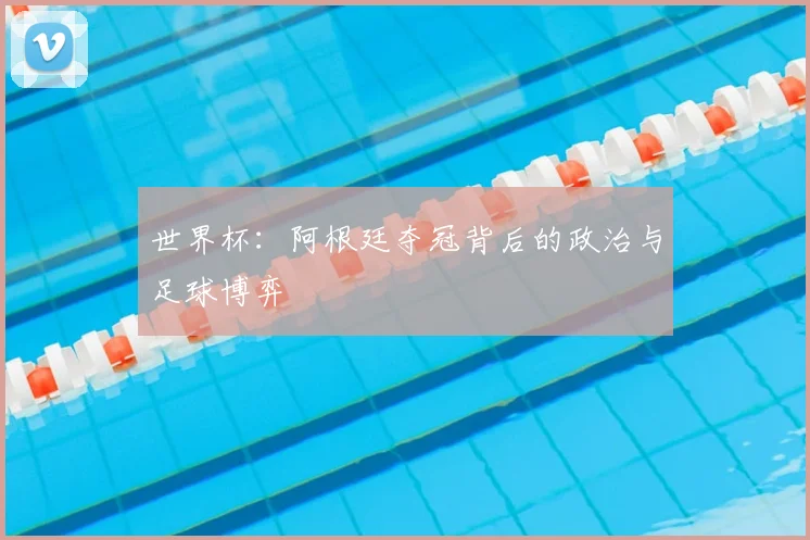 世界杯：阿根廷夺冠背后的政治与足球博弈