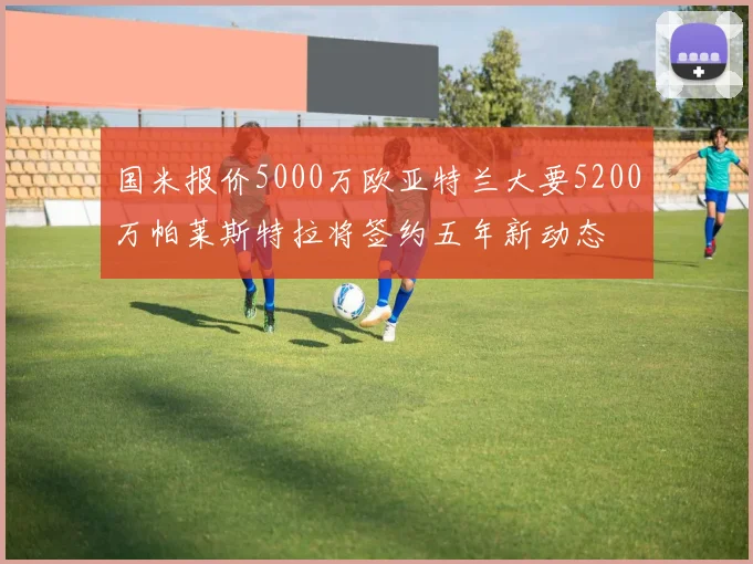 国米报价5000万欧亚特兰大要5200万帕莱斯特拉将签约五年新动态
