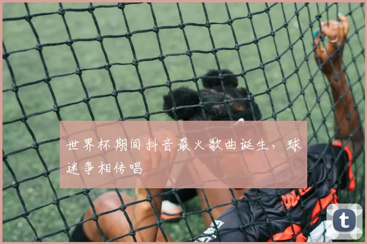世界杯期间抖音最火歌曲诞生,球迷争相传唱