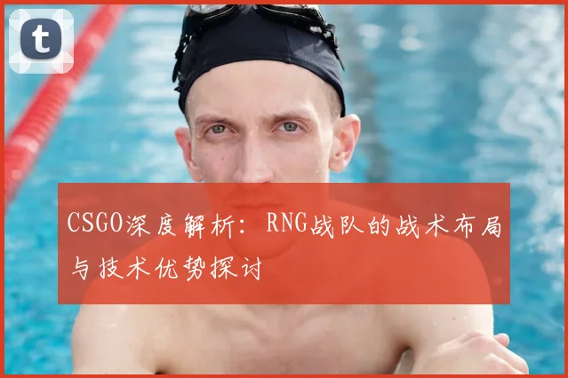 CSGO深度解析:RNG战队的战术布局与技术优势探讨