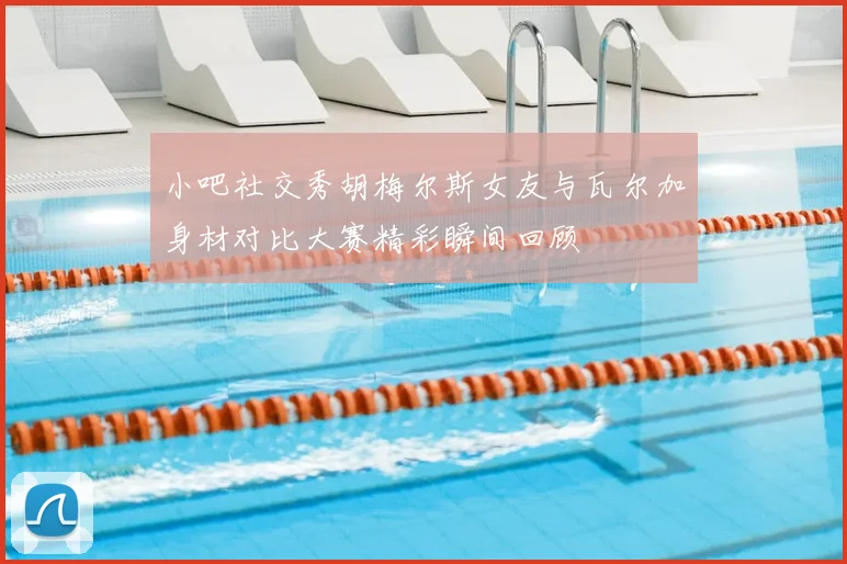 小吧社交秀胡梅尔斯女友与瓦尔加身材对比大赛精彩瞬间回顾