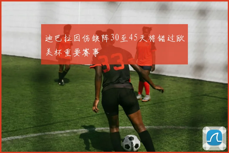 迪巴拉因伤缺阵30至45天将错过欧美杯重要赛事