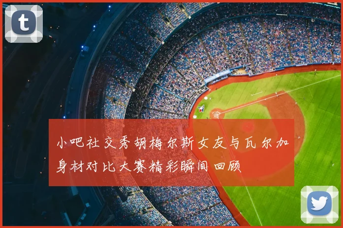 小吧社交秀胡梅尔斯女友与瓦尔加身材对比大赛精彩瞬间回顾
