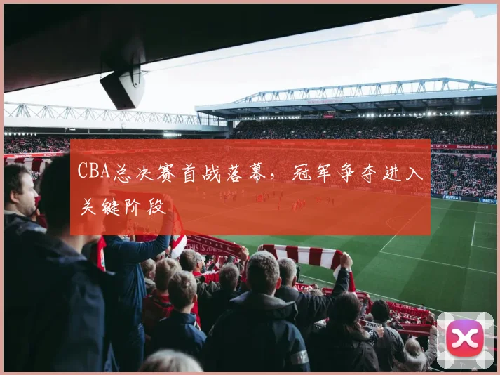 CBA总决赛首战落幕,冠军争夺进入关键阶段