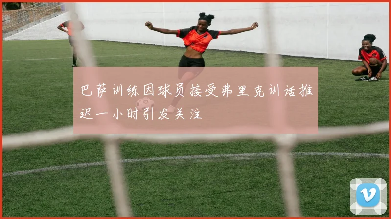巴萨训练因球员接受弗里克训话推迟一小时引发关注