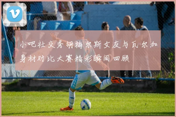 小吧社交秀胡梅尔斯女友与瓦尔加身材对比大赛精彩瞬间回顾
