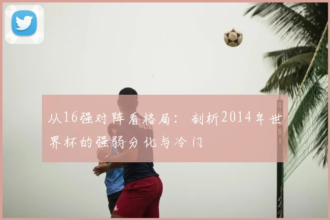 从16强对阵看格局:剖析2014年世界杯的强弱分化与冷门