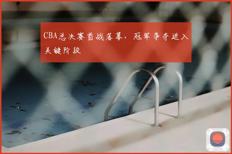 CBA总决赛首战落幕,冠军争夺进入关键阶段